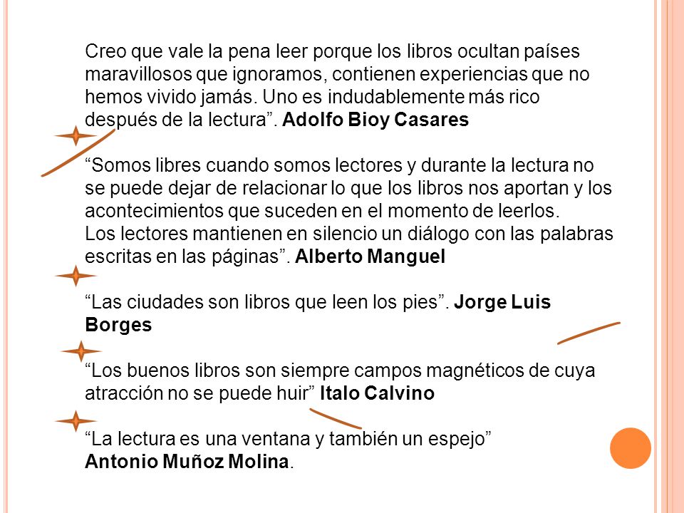 Creo que vale la pena leer porque los libros ocultan países maravillosos que ignoramos, contienen experiencias que no hemos vivido jamás. Uno es indudablemente más rico después de la lectura . Adolfo Bioy Casares