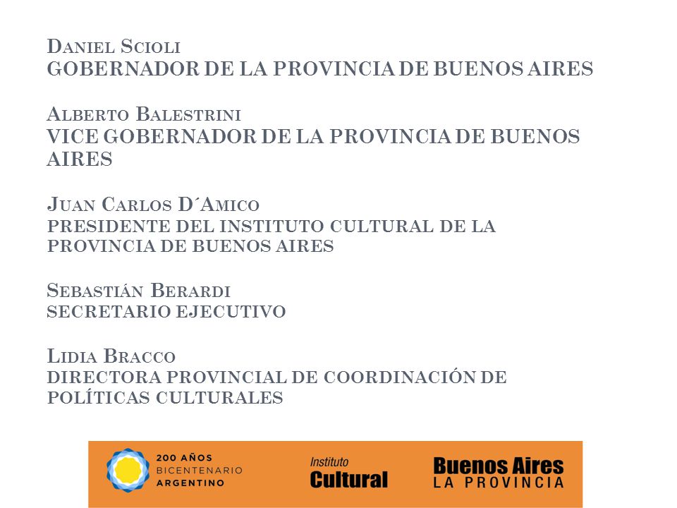 Daniel Scioli GOBERNADOR DE LA PROVINCIA DE BUENOS AIRES Alberto Balestrini VICE GOBERNADOR DE LA PROVINCIA DE BUENOS AIRES Juan Carlos D´Amico PRESIDENTE DEL INSTITUTO CULTURAL DE LA PROVINCIA DE BUENOS AIRES Sebastián Berardi SECRETARIO EJECUTIVO Lidia Bracco DIRECTORA PROVINCIAL DE COORDINACIÓN DE POLÍTICAS CULTURALES