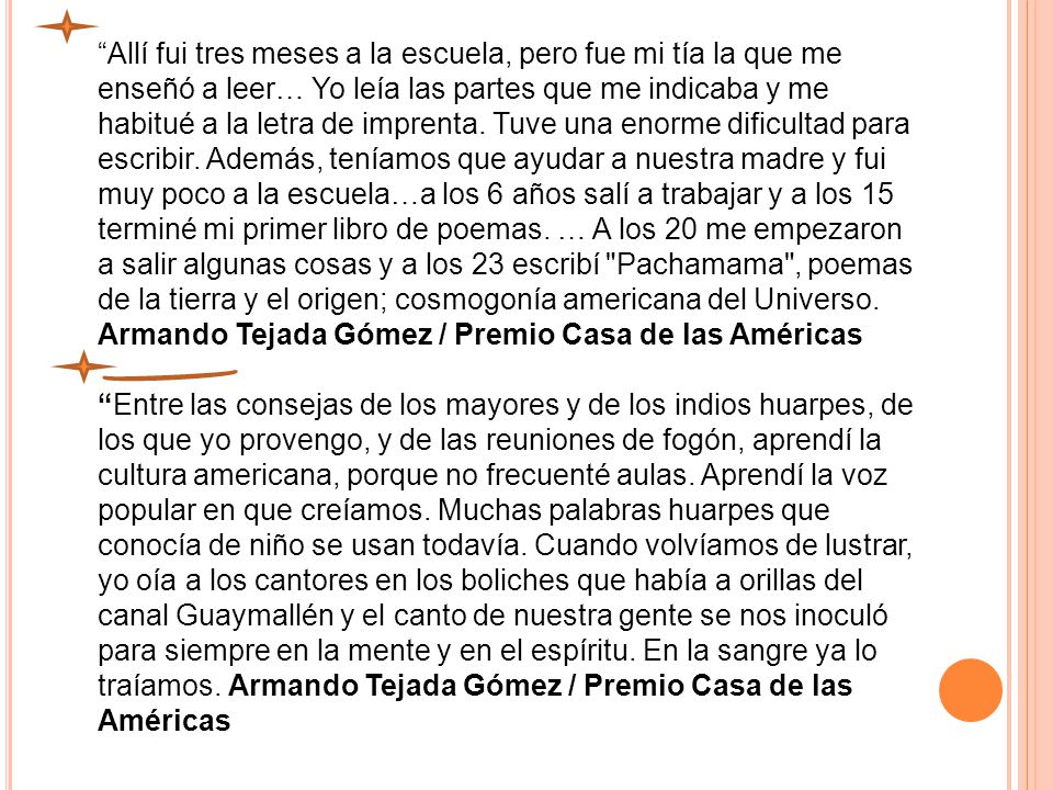 Allí fui tres meses a la escuela, pero fue mi tía la que me enseñó a leer… Yo leía las partes que me indicaba y me habitué a la letra de imprenta. Tuve una enorme dificultad para escribir. Además, teníamos que ayudar a nuestra madre y fui muy poco a la escuela…a los 6 años salí a trabajar y a los 15 terminé mi primer libro de poemas. … A los 20 me empezaron a salir algunas cosas y a los 23 escribí Pachamama , poemas de la tierra y el origen; cosmogonía americana del Universo. Armando Tejada Gómez / Premio Casa de las Américas