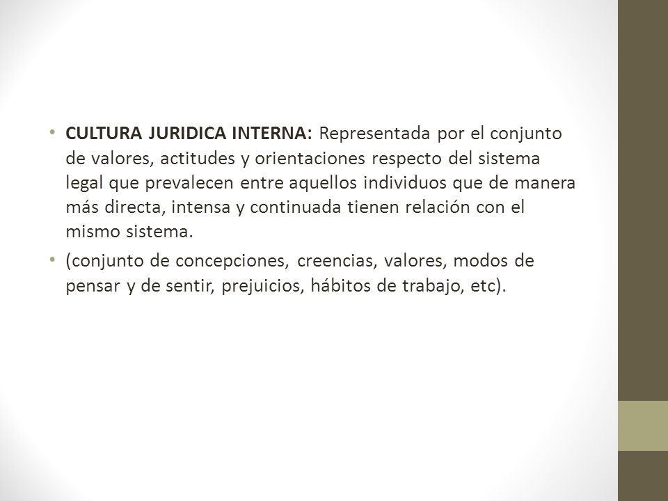 CULTURA JURIDICA INTERNA: Representada por el conjunto de valores, actitudes y orientaciones respecto del sistema legal que prevalecen entre aquellos individuos que de manera más directa, intensa y continuada tienen relación con el mismo sistema.