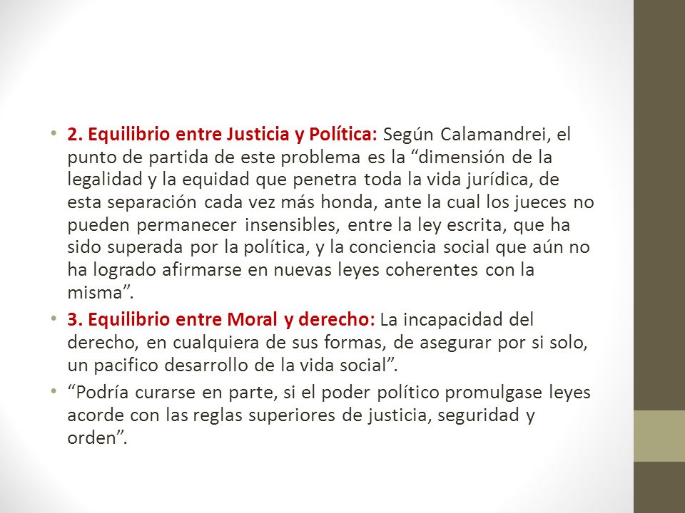 2. Equilibrio entre Justicia y Política: Según Calamandrei, el punto de partida de este problema es la dimensión de la legalidad y la equidad que penetra toda la vida jurídica, de esta separación cada vez más honda, ante la cual los jueces no pueden permanecer insensibles, entre la ley escrita, que ha sido superada por la política, y la conciencia social que aún no ha logrado afirmarse en nuevas leyes coherentes con la misma .