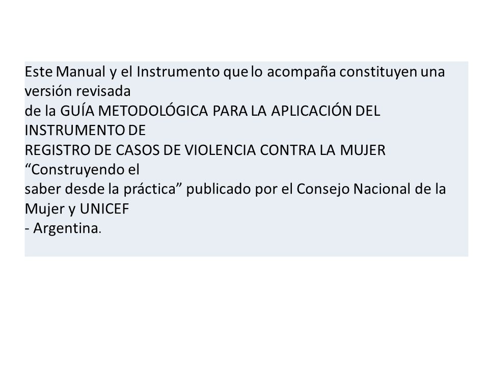 Este Manual y el Instrumento que lo acompaña constituyen una versión revisada de la GUÍA METODOLÓGICA PARA LA APLICACIÓN DEL INSTRUMENTO DE REGISTRO DE CASOS DE VIOLENCIA CONTRA LA MUJER Construyendo el saber desde la práctica publicado por el Consejo Nacional de la Mujer y UNICEF - Argentina.
