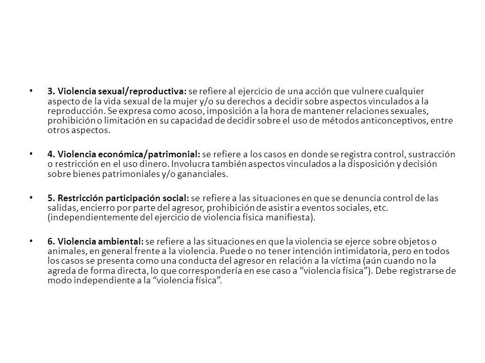 3. Violencia sexual/reproductiva: se refiere al ejercicio de una acción que vulnere cualquier aspecto de la vida sexual de la mujer y/o su derechos a decidir sobre aspectos vinculados a la reproducción. Se expresa como acoso, imposición a la hora de mantener relaciones sexuales, prohibición o limitación en su capacidad de decidir sobre el uso de métodos anticonceptivos, entre otros aspectos.