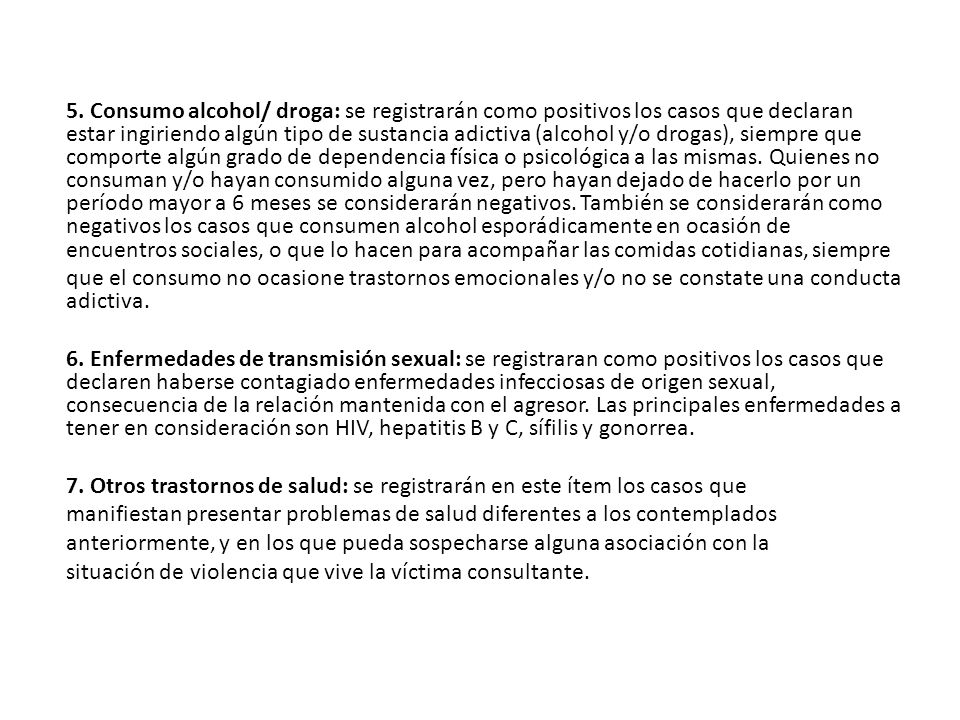 5. Consumo alcohol/ droga: se registrarán como positivos los casos que declaran estar ingiriendo algún tipo de sustancia adictiva (alcohol y/o drogas), siempre que comporte algún grado de dependencia física o psicológica a las mismas. Quienes no consuman y/o hayan consumido alguna vez, pero hayan dejado de hacerlo por un período mayor a 6 meses se considerarán negativos. También se considerarán como negativos los casos que consumen alcohol esporádicamente en ocasión de encuentros sociales, o que lo hacen para acompañar las comidas cotidianas, siempre