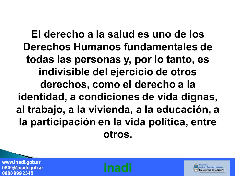El derecho a la salud es uno de los Derechos Humanos fundamentales de todas las personas y, por lo tanto, es indivisible del ejercicio de otros derechos, como el derecho a la identidad, a condiciones de vida dignas, al trabajo, a la vivienda, a la educación, a la participación en la vida política, entre otros.