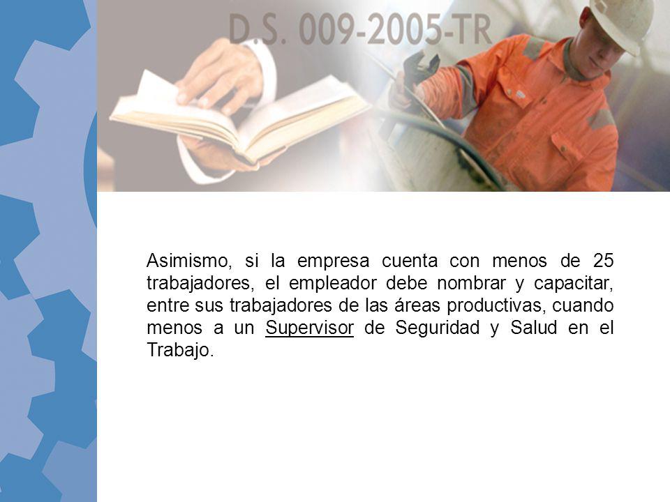 Asimismo, si la empresa cuenta con menos de 25 trabajadores, el empleador debe nombrar y capacitar, entre sus trabajadores de las áreas productivas, cuando menos a un Supervisor de Seguridad y Salud en el Trabajo.