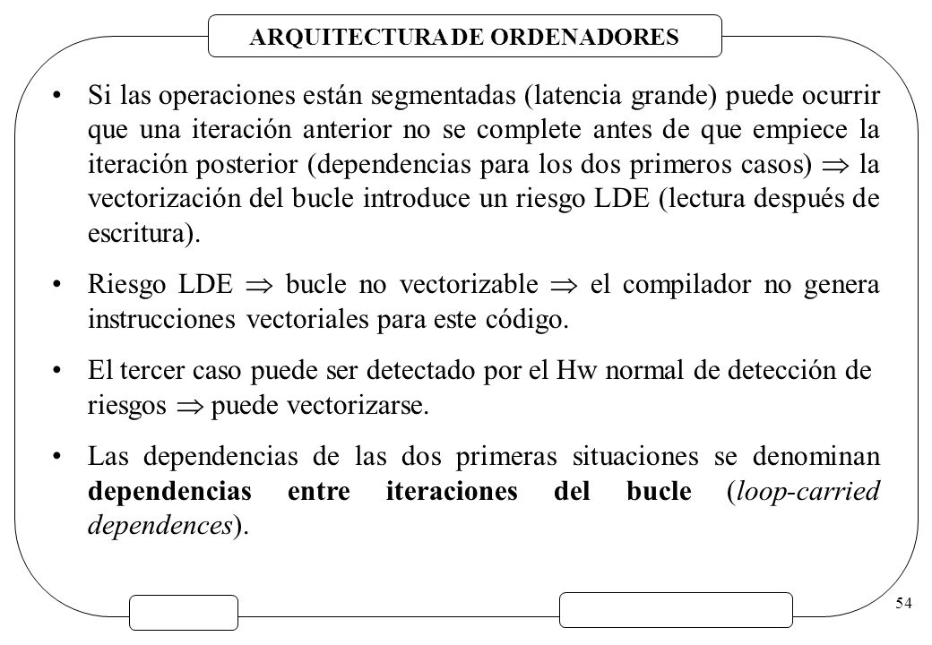Si las operaciones están segmentadas (latencia grande) puede ocurrir que una iteración anterior no se complete antes de que empiece la iteración posterior (dependencias para los dos primeros casos)  la vectorización del bucle introduce un riesgo LDE (lectura después de escritura).
