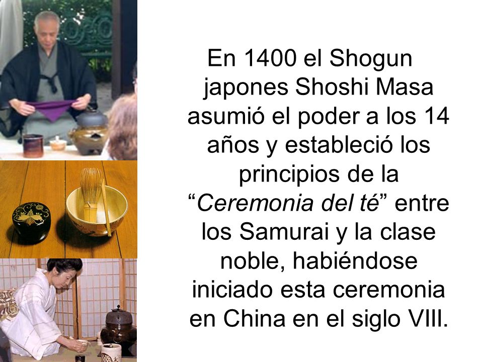 En 1400 el Shogun japones Shoshi Masa asumió el poder a los 14 años y estableció los principios de la Ceremonia del té entre los Samurai y la clase noble, habiéndose iniciado esta ceremonia en China en el siglo VIII.