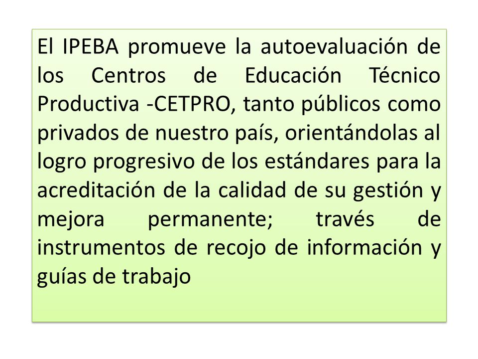 El IPEBA promueve la autoevaluación de los Centros de Educación Técnico Productiva -CETPRO, tanto públicos como privados de nuestro país, orientándolas al logro progresivo de los estándares para la acreditación de la calidad de su gestión y mejora permanente; través de instrumentos de recojo de información y guías de trabajo