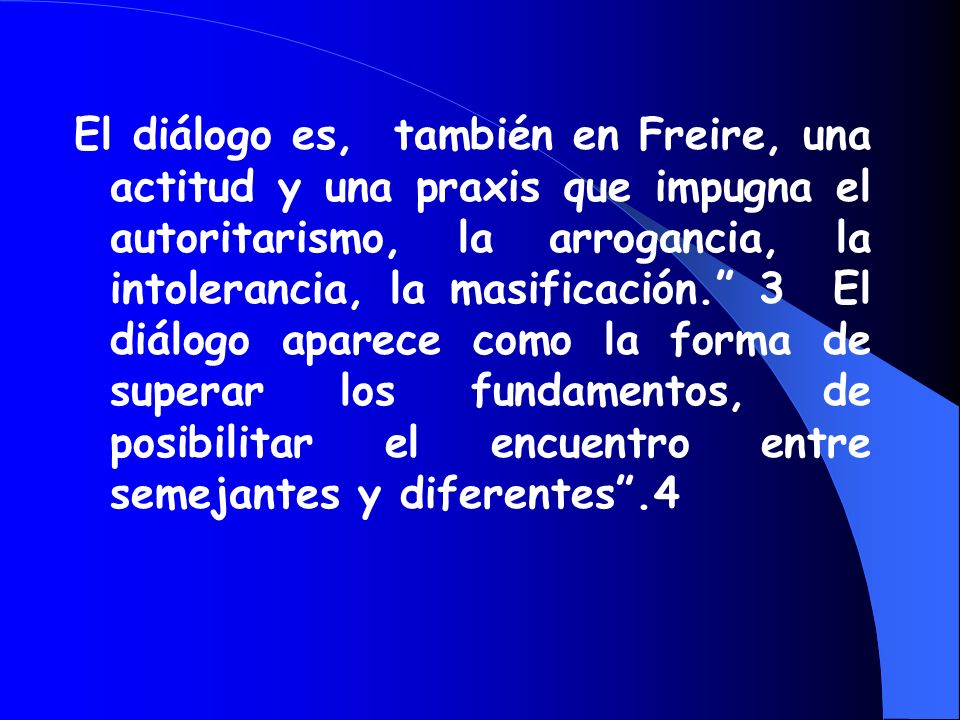 El diálogo es, también en Freire, una actitud y una praxis que impugna el autoritarismo, la arrogancia, la intolerancia, la masificación. 3 El diálogo aparece como la forma de superar los fundamentos, de posibilitar el encuentro entre semejantes y diferentes .4