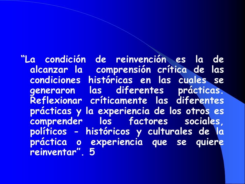 La condición de reinvención es la de alcanzar la comprensión crítica de las condiciones históricas en las cuales se generaron las diferentes prácticas. Reflexionar críticamente las diferentes prácticas y la experiencia de los otros es comprender los factores sociales, políticos - históricos y culturales de la práctica o experiencia que se quiere reinventar . 5