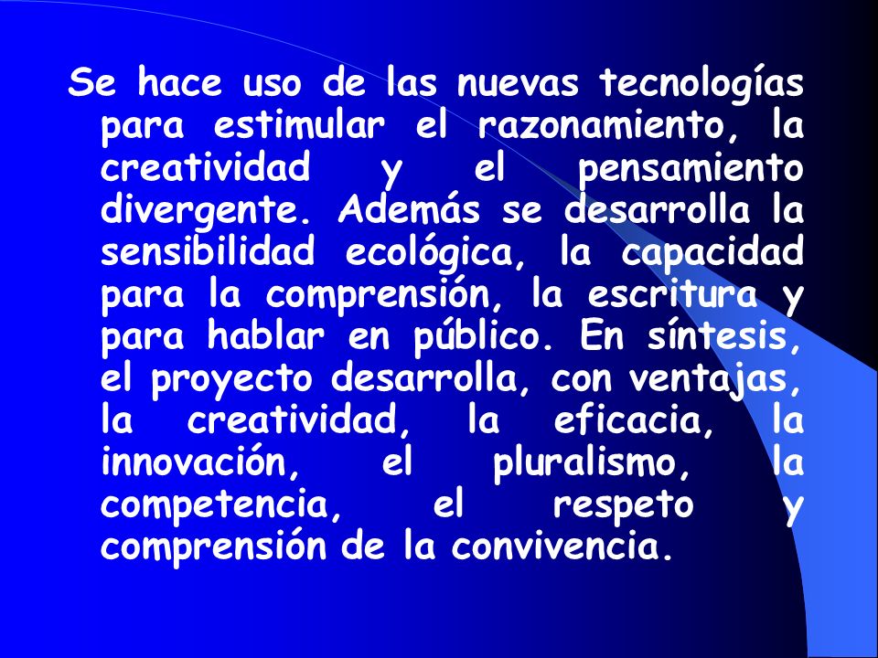 Se hace uso de las nuevas tecnologías para estimular el razonamiento, la creatividad y el pensamiento divergente. Además se desarrolla la sensibilidad ecológica, la capacidad para la comprensión, la escritura y para hablar en público. En síntesis, el proyecto desarrolla, con ventajas, la creatividad, la eficacia, la innovación, el pluralismo, la competencia, el respeto y comprensión de la convivencia.