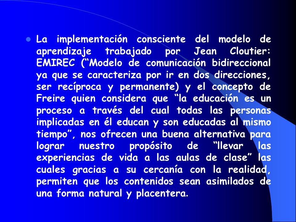 La implementación consciente del modelo de aprendizaje trabajado por Jean Cloutier: EMIREC ( Modelo de comunicación bidireccional ya que se caracteriza por ir en dos direcciones, ser recíproca y permanente) y el concepto de Freire quien considera que la educación es un proceso a través del cual todas las personas implicadas en él educan y son educadas al mismo tiempo , nos ofrecen una buena alternativa para lograr nuestro propósito de llevar las experiencias de vida a las aulas de clase las cuales gracias a su cercanía con la realidad, permiten que los contenidos sean asimilados de una forma natural y placentera.