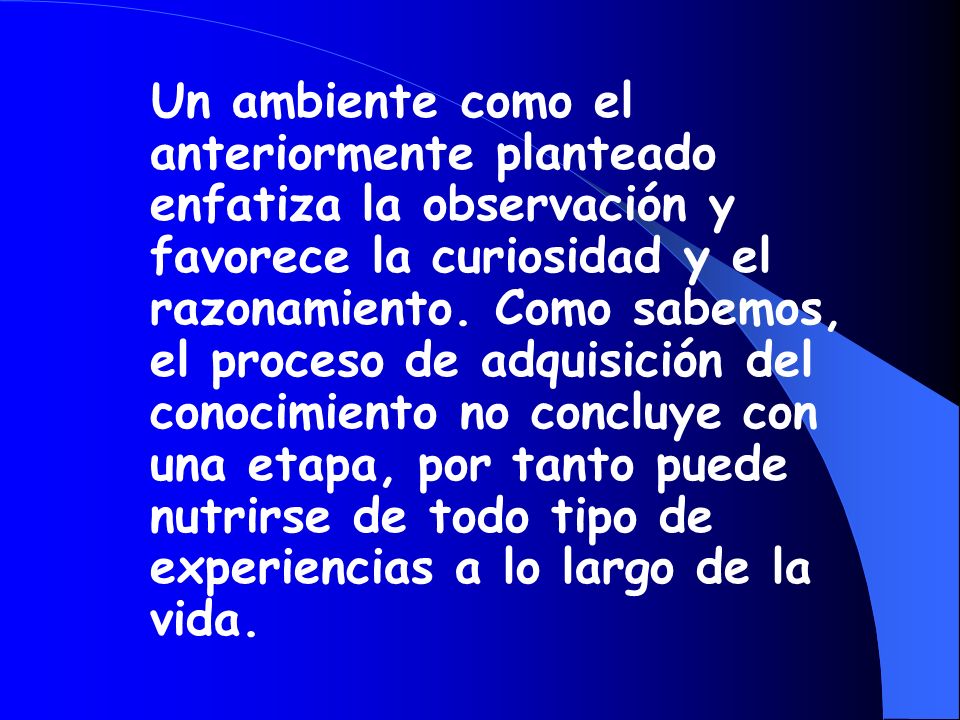 Un ambiente como el anteriormente planteado enfatiza la observación y favorece la curiosidad y el razonamiento. Como sabemos, el proceso de adquisición del conocimiento no concluye con una etapa, por tanto puede nutrirse de todo tipo de experiencias a lo largo de la vida.