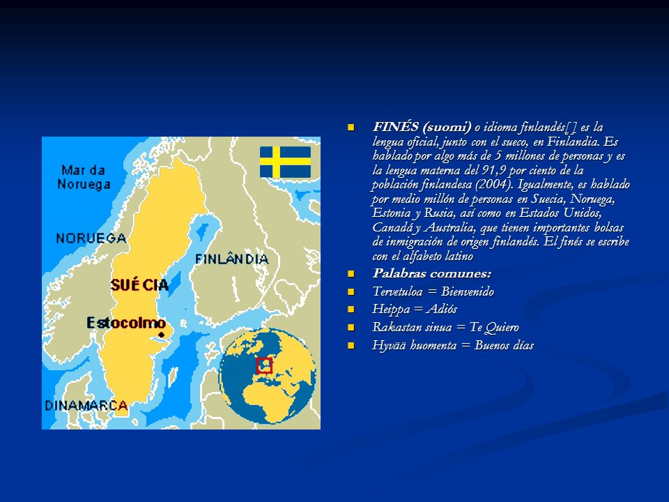 FINÉS (suomi) o idioma finlandés[ ] es la lengua oficial, junto con el sueco, en Finlandia. Es hablado por algo más de 5 millones de personas y es la lengua materna del 91,9 por ciento de la población finlandesa (2004). Igualmente, es hablado por medio millón de personas en Suecia, Noruega, Estonia y Rusia, así como en Estados Unidos, Canadá y Australia, que tienen importantes bolsas de inmigración de origen finlandés. El finés se escribe con el alfabeto latino