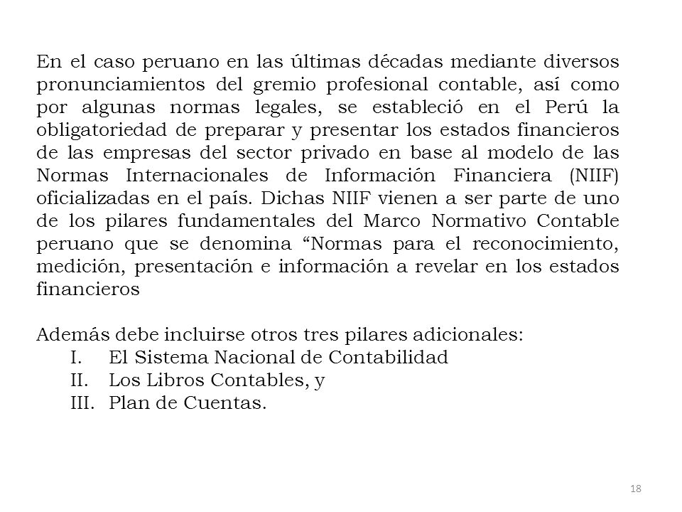 En el caso peruano en las últimas décadas mediante diversos pronunciamientos del gremio profesional contable, así como por algunas normas legales, se estableció en el Perú la obligatoriedad de preparar y presentar los estados financieros de las empresas del sector privado en base al modelo de las Normas Internacionales de Información Financiera (NIIF) oficializadas en el país. Dichas NIIF vienen a ser parte de uno de los pilares fundamentales del Marco Normativo Contable peruano que se denomina Normas para el reconocimiento, medición, presentación e información a revelar en los estados financieros