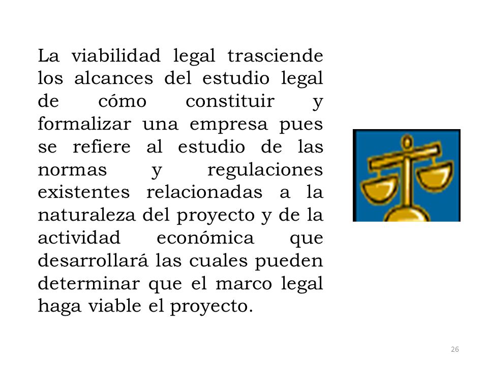La viabilidad legal trasciende los alcances del estudio legal de cómo constituir y formalizar una empresa pues se refiere al estudio de las normas y regulaciones existentes relacionadas a la naturaleza del proyecto y de la actividad económica que desarrollará las cuales pueden determinar que el marco legal haga viable el proyecto.