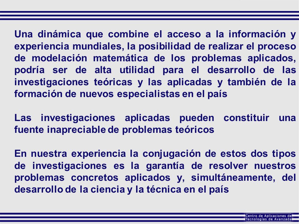 Una dinámica que combine el acceso a la información y experiencia mundiales, la posibilidad de realizar el proceso de modelación matemática de los problemas aplicados, podría ser de alta utilidad para el desarrollo de las investigaciones teóricas y las aplicadas y también de la formación de nuevos especialistas en el país
