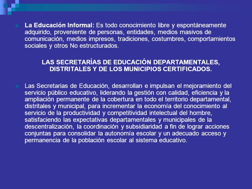 La Educación Informal: Es todo conocimiento libre y espontáneamente adquirido, proveniente de personas, entidades, medios masivos de comunicación, medios impresos, tradiciones, costumbres, comportamientos sociales y otros No estructurados.