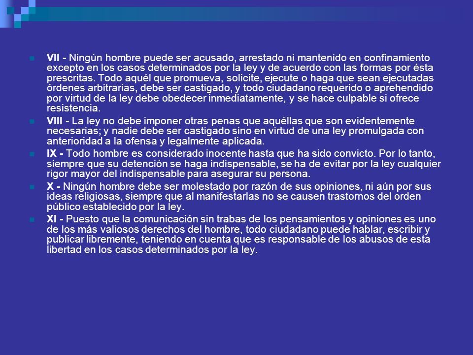 VII - Ningún hombre puede ser acusado, arrestado ni mantenido en confinamiento excepto en los casos determinados por la ley y de acuerdo con las formas por ésta prescritas. Todo aquél que promueva, solicite, ejecute o haga que sean ejecutadas órdenes arbitrarias, debe ser castigado, y todo ciudadano requerido o aprehendido por virtud de la ley debe obedecer inmediatamente, y se hace culpable si ofrece resistencia.