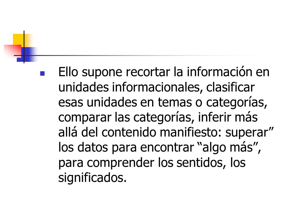 Ello supone recortar la información en unidades informacionales, clasificar esas unidades en temas o categorías, comparar las categorías, inferir más allá del contenido manifiesto: superar los datos para encontrar algo más , para comprender los sentidos, los significados.