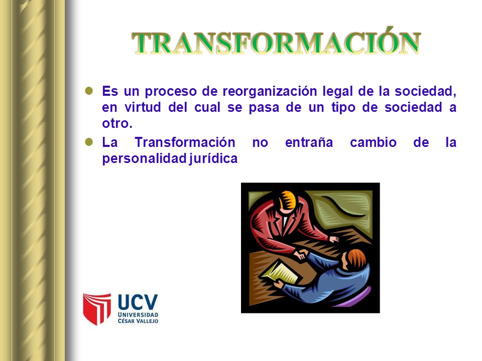 TRANSFORMACIÓN Es un proceso de reorganización legal de la sociedad, en virtud del cual se pasa de un tipo de sociedad a otro.