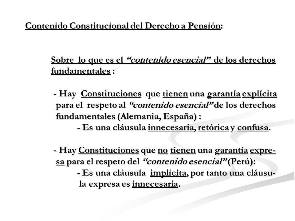 Contenido Constitucional del Derecho a Pensión: Sobre lo que es el contenido esencial de los derechos fundamentales : - Hay Constituciones que tienen una garantía explícita para el respeto al contenido esencial de los derechos fundamentales (Alemania, España) : - Es una cláusula innecesaria, retórica y confusa.