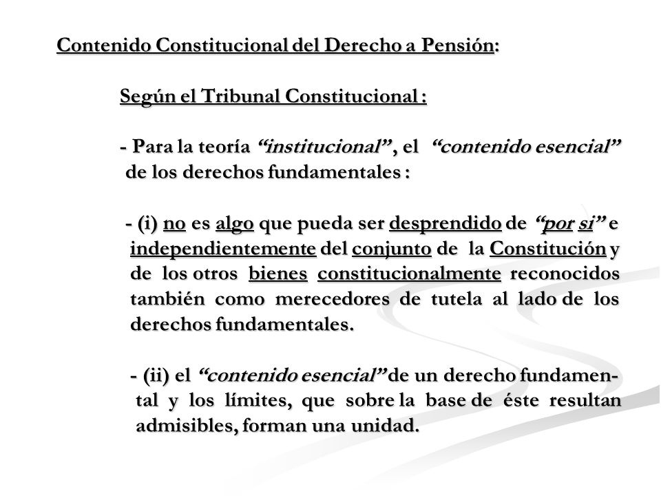 Contenido Constitucional del Derecho a Pensión: Según el Tribunal Constitucional : - Para la teoría institucional , el contenido esencial de los derechos fundamentales : - (i) no es algo que pueda ser desprendido de por si e independientemente del conjunto de la Constitución y de los otros bienes constitucionalmente reconocidos también como merecedores de tutela al lado de los derechos fundamentales.