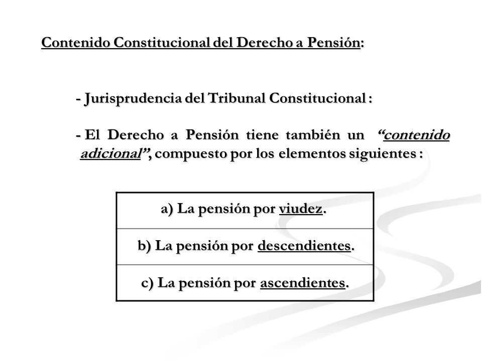 Contenido Constitucional del Derecho a Pensión: - Jurisprudencia del Tribunal Constitucional : - El Derecho a Pensión tiene también un contenido adicional , compuesto por los elementos siguientes : a) La pensión por viudez.