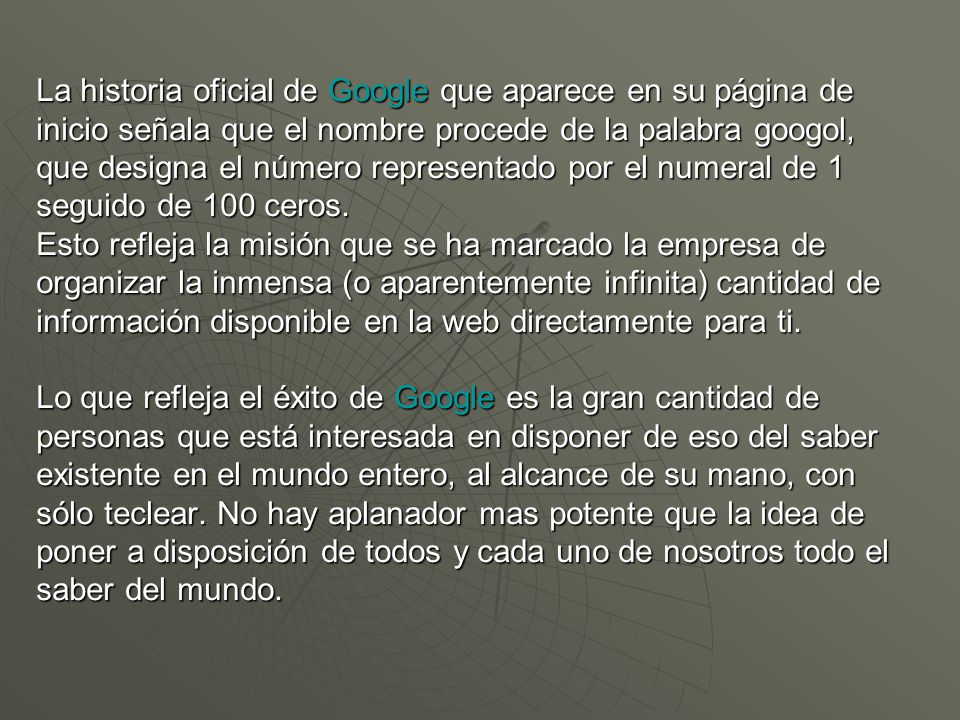 La historia oficial de Google que aparece en su página de inicio señala que el nombre procede de la palabra googol, que designa el número representado por el numeral de 1 seguido de 100 ceros.