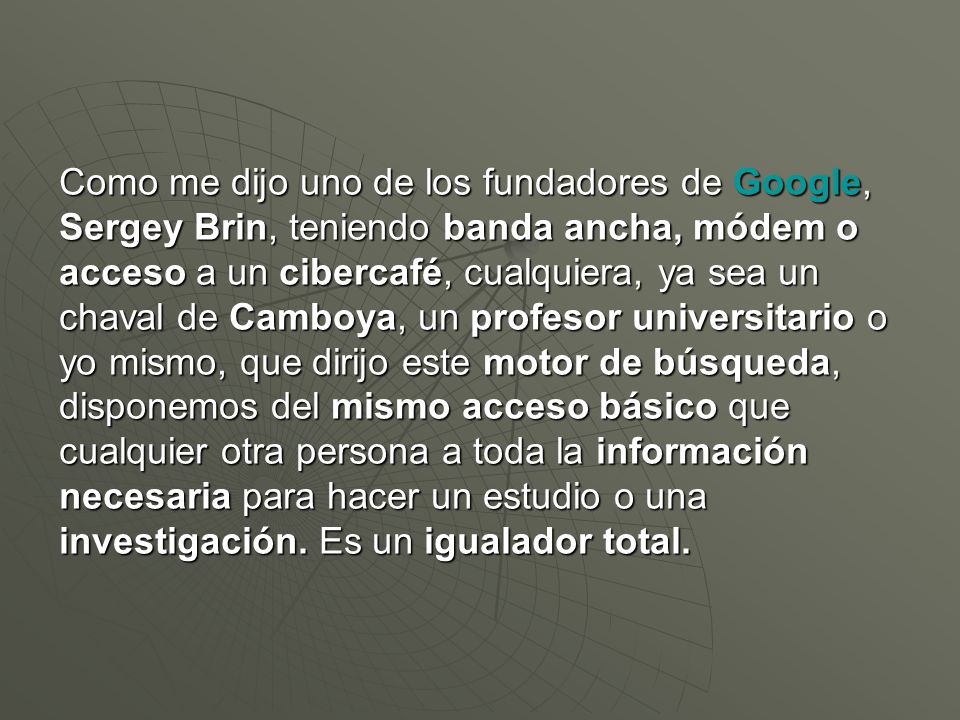 Como me dijo uno de los fundadores de Google, Sergey Brin, teniendo banda ancha, módem o acceso a un cibercafé, cualquiera, ya sea un chaval de Camboya, un profesor universitario o yo mismo, que dirijo este motor de búsqueda, disponemos del mismo acceso básico que cualquier otra persona a toda la información necesaria para hacer un estudio o una investigación.