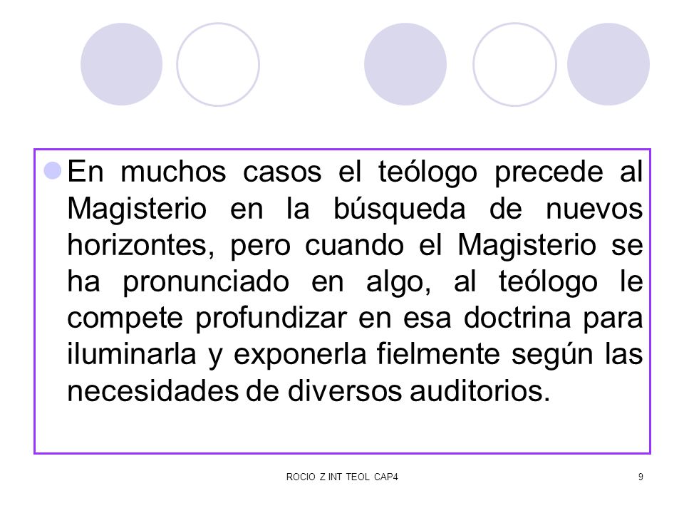 En muchos casos el teólogo precede al Magisterio en la búsqueda de nuevos horizontes, pero cuando el Magisterio se ha pronunciado en algo, al teólogo le compete profundizar en esa doctrina para iluminarla y exponerla fielmente según las necesidades de diversos auditorios.