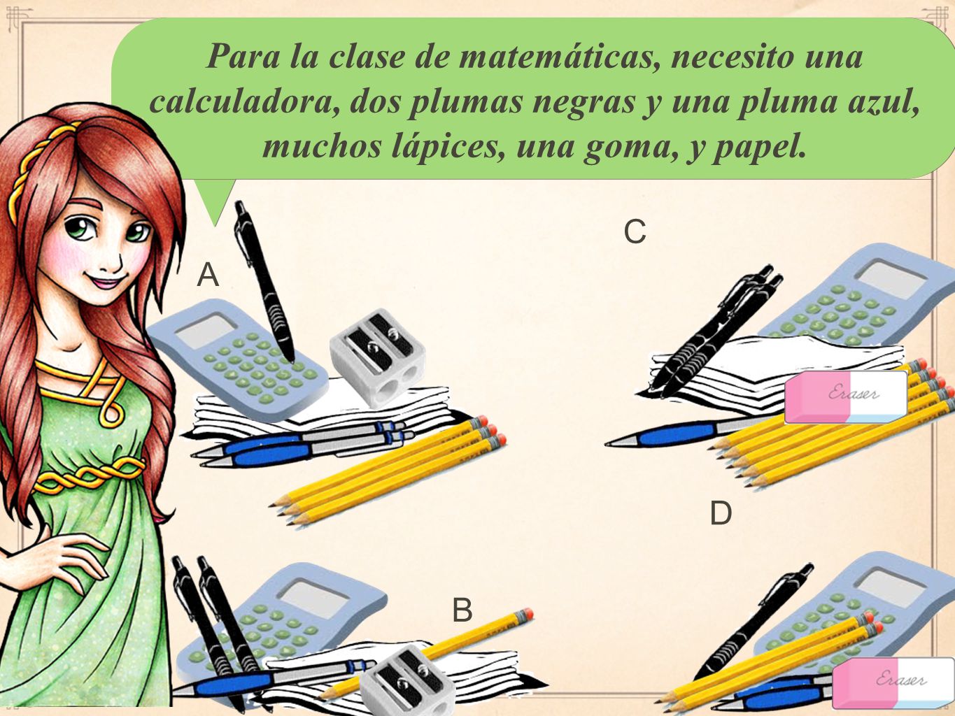 Para la clase de matemáticas, necesito una calculadora, dos plumas negras y una pluma azul, muchos lápices, una goma, y papel.