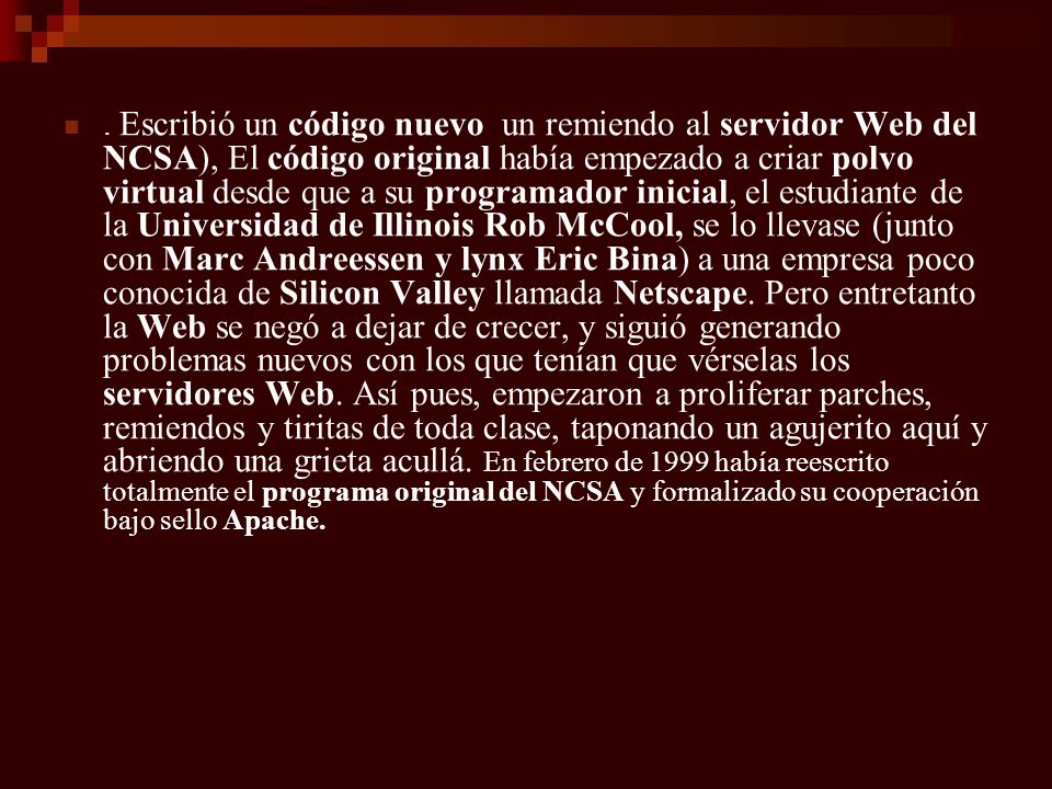 Escribió un código nuevo un remiendo al servidor Web del NCSA), El código original había empezado a criar polvo virtual desde que a su programador inicial, el estudiante de la Universidad de Illinois Rob McCool, se lo llevase (junto con Marc Andreessen y lynx Eric Bina) a una empresa poco conocida de Silicon Valley llamada Netscape.