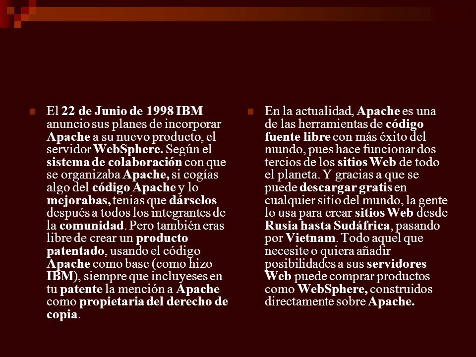El 22 de Junio de 1998 IBM anuncio sus planes de incorporar Apache a su nuevo producto, el servidor WebSphere. Según el sistema de colaboración con que se organizaba Apache, si cogías algo del código Apache y lo mejorabas, tenias que dárselos después a todos los integrantes de la comunidad. Pero también eras libre de crear un producto patentado, usando el código Apache como base (como hizo IBM), siempre que incluyeses en tu patente la mención a Apache como propietaria del derecho de copia.