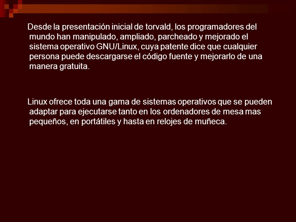 Desde la presentación inicial de torvald, los programadores del mundo han manipulado, ampliado, parcheado y mejorado el sistema operativo GNU/Linux, cuya patente dice que cualquier persona puede descargarse el código fuente y mejorarlo de una manera gratuita.