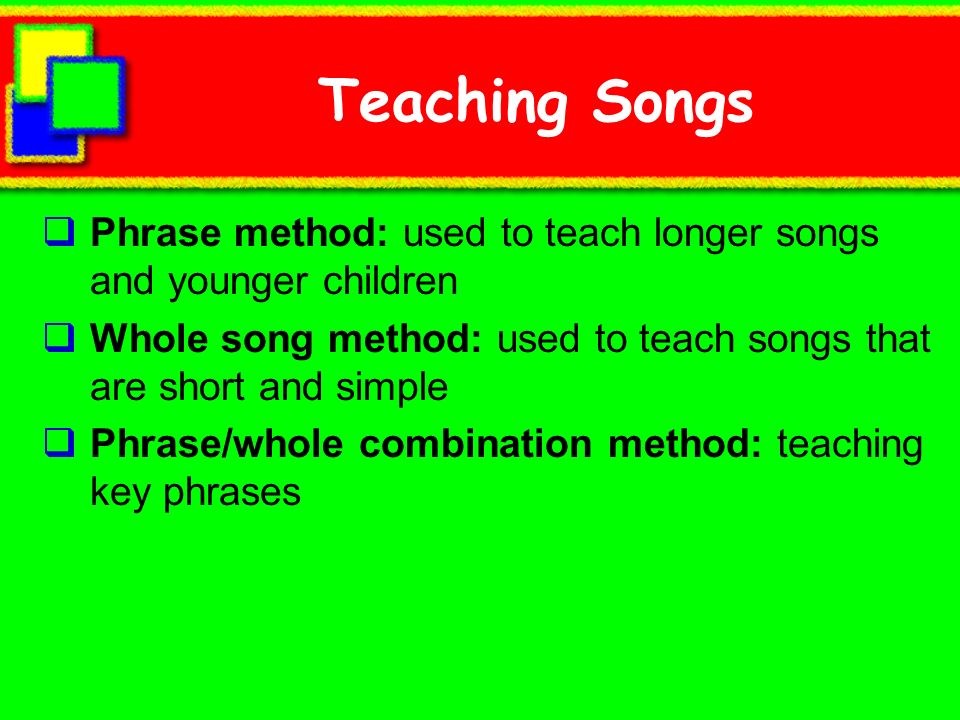 Teaching Songs Phrase method: used to teach longer songs and younger children. Whole song method: used to teach songs that are short and simple.