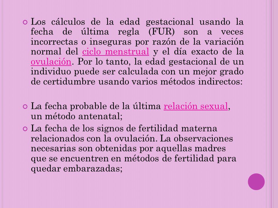 Los cálculos de la edad gestacional usando la fecha de última regla (FUR) son a veces incorrectas o inseguras por razón de la variación normal del ciclo menstrual y el día exacto de la ovulación. Por lo tanto, la edad gestacional de un individuo puede ser calculada con un mejor grado de certidumbre usando varios métodos indirectos: