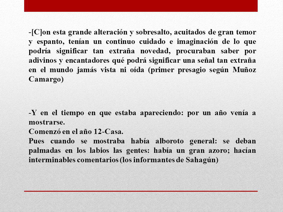 -[C]on esta grande alteración y sobresalto, acuitados de gran temor y espanto, tenían un continuo cuidado e imaginación de lo que podría significar tan extraña novedad, procuraban saber por adivinos y encantadores qué podrá significar una señal tan extraña en el mundo jamás vista ni oída (primer presagio según Muñoz Camargo)