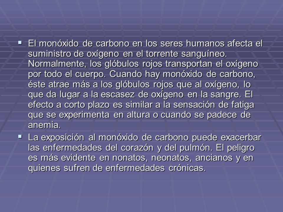 El monóxido de carbono en los seres humanos afecta el suministro de oxígeno en el torrente sanguíneo. Normalmente, los glóbulos rojos transportan el oxígeno por todo el cuerpo. Cuando hay monóxido de carbono, éste atrae más a los glóbulos rojos que al oxígeno, lo que da lugar a la escasez de oxígeno en la sangre. El efecto a corto plazo es similar a la sensación de fatiga que se experimenta en altura o cuando se padece de anemia.