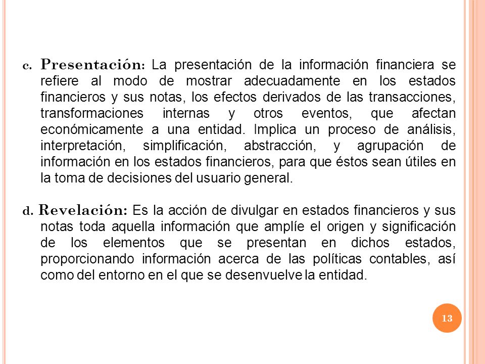 c. Presentación: La presentación de la información financiera se refiere al modo de mostrar adecuadamente en los estados financieros y sus notas, los efectos derivados de las transacciones, transformaciones internas y otros eventos, que afectan económicamente a una entidad. Implica un proceso de análisis, interpretación, simplificación, abstracción, y agrupación de información en los estados financieros, para que éstos sean útiles en la toma de decisiones del usuario general.