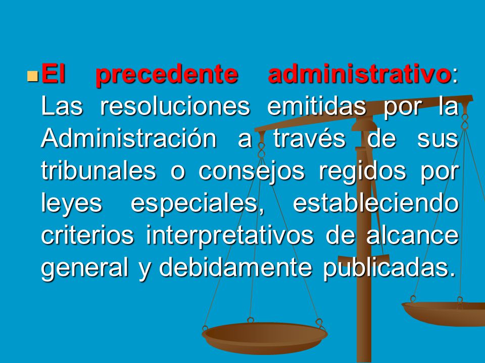 El precedente administrativo: Las resoluciones emitidas por la Administración a través de sus tribunales o consejos regidos por leyes especiales, estableciendo criterios interpretativos de alcance general y debidamente publicadas.
