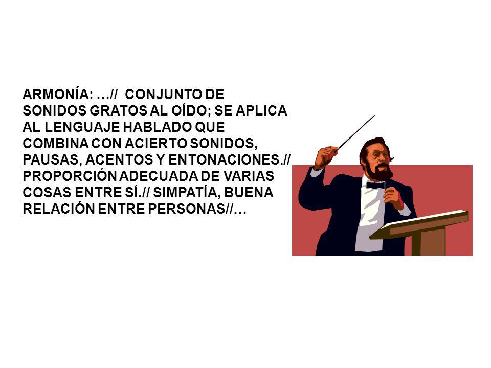 ARMONÍA: …// CONJUNTO DE SONIDOS GRATOS AL OÍDO; SE APLICA AL LENGUAJE HABLADO QUE COMBINA CON ACIERTO SONIDOS, PAUSAS, ACENTOS Y ENTONACIONES.// PROPORCIÓN ADECUADA DE VARIAS COSAS ENTRE SÍ.// SIMPATÍA, BUENA RELACIÓN ENTRE PERSONAS//…