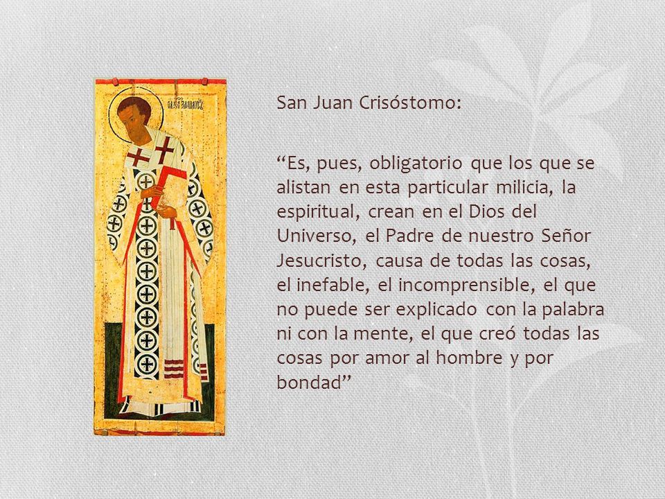 San Juan Crisóstomo: Es, pues, obligatorio que los que se alistan en esta particular milicia, la espiritual, crean en el Dios del Universo, el Padre de nuestro Señor Jesucristo, causa de todas las cosas, el inefable, el incomprensible, el que no puede ser explicado con la palabra ni con la mente, el que creó todas las cosas por amor al hombre y por bondad