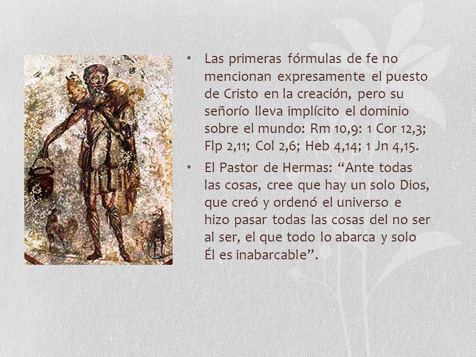 Las primeras fórmulas de fe no mencionan expresamente el puesto de Cristo en la creación, pero su señorío lleva implícito el dominio sobre el mundo: Rm 10,9: 1 Cor 12,3; Flp 2,11; Col 2,6; Heb 4,14; 1 Jn 4,15.