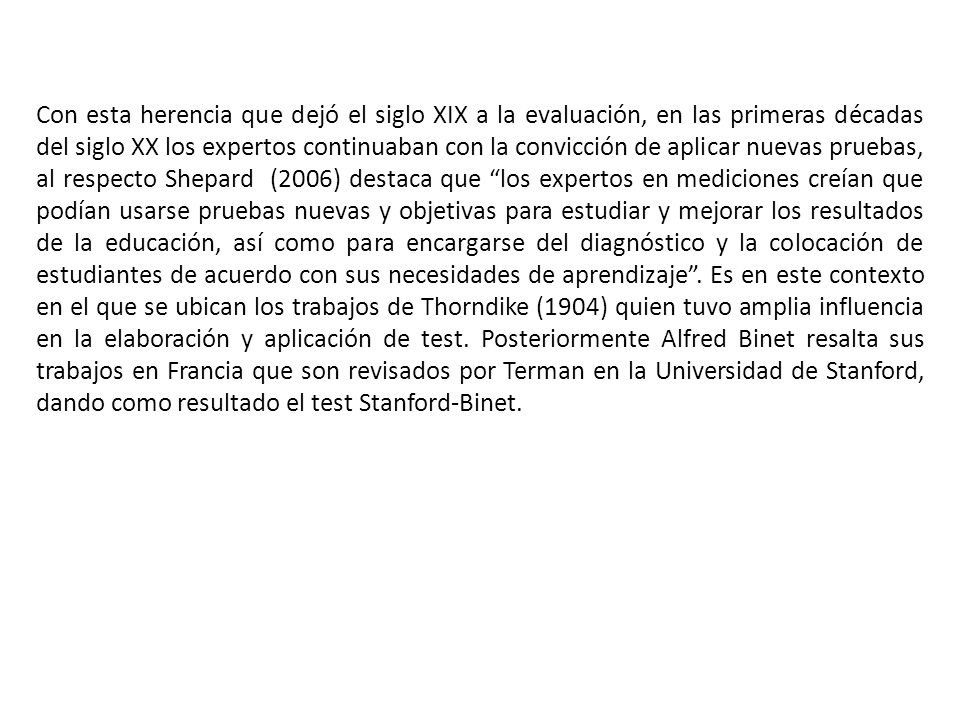Con esta herencia que dejó el siglo XIX a la evaluación, en las primeras décadas del siglo XX los expertos continuaban con la convicción de aplicar nuevas pruebas, al respecto Shepard (2006) destaca que los expertos en mediciones creían que podían usarse pruebas nuevas y objetivas para estudiar y mejorar los resultados de la educación, así como para encargarse del diagnóstico y la colocación de estudiantes de acuerdo con sus necesidades de aprendizaje .