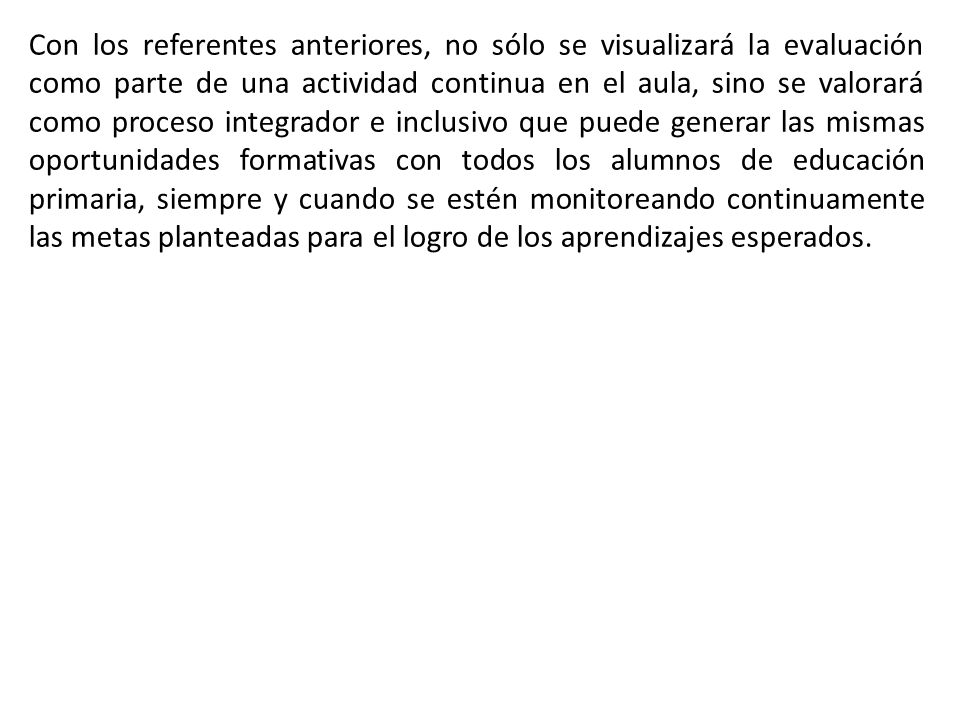 Con los referentes anteriores, no sólo se visualizará la evaluación como parte de una actividad continua en el aula, sino se valorará como proceso integrador e inclusivo que puede generar las mismas oportunidades formativas con todos los alumnos de educación primaria, siempre y cuando se estén monitoreando continuamente las metas planteadas para el logro de los aprendizajes esperados.