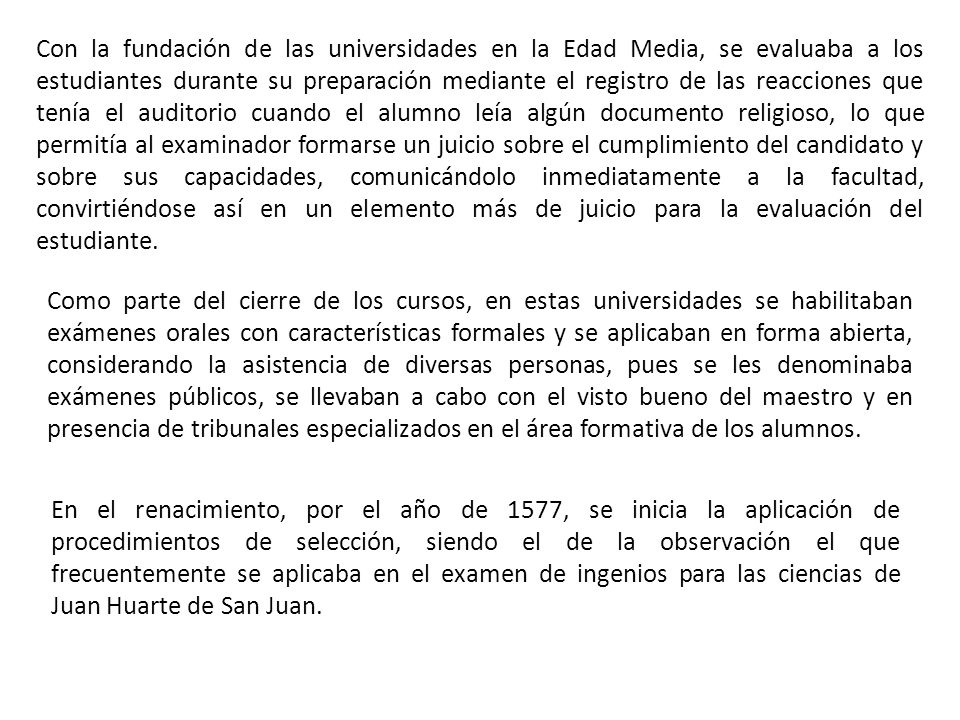 Con la fundación de las universidades en la Edad Media, se evaluaba a los estudiantes durante su preparación mediante el registro de las reacciones que tenía el auditorio cuando el alumno leía algún documento religioso, lo que permitía al examinador formarse un juicio sobre el cumplimiento del candidato y sobre sus capacidades, comunicándolo inmediatamente a la facultad, convirtiéndose así en un elemento más de juicio para la evaluación del estudiante.