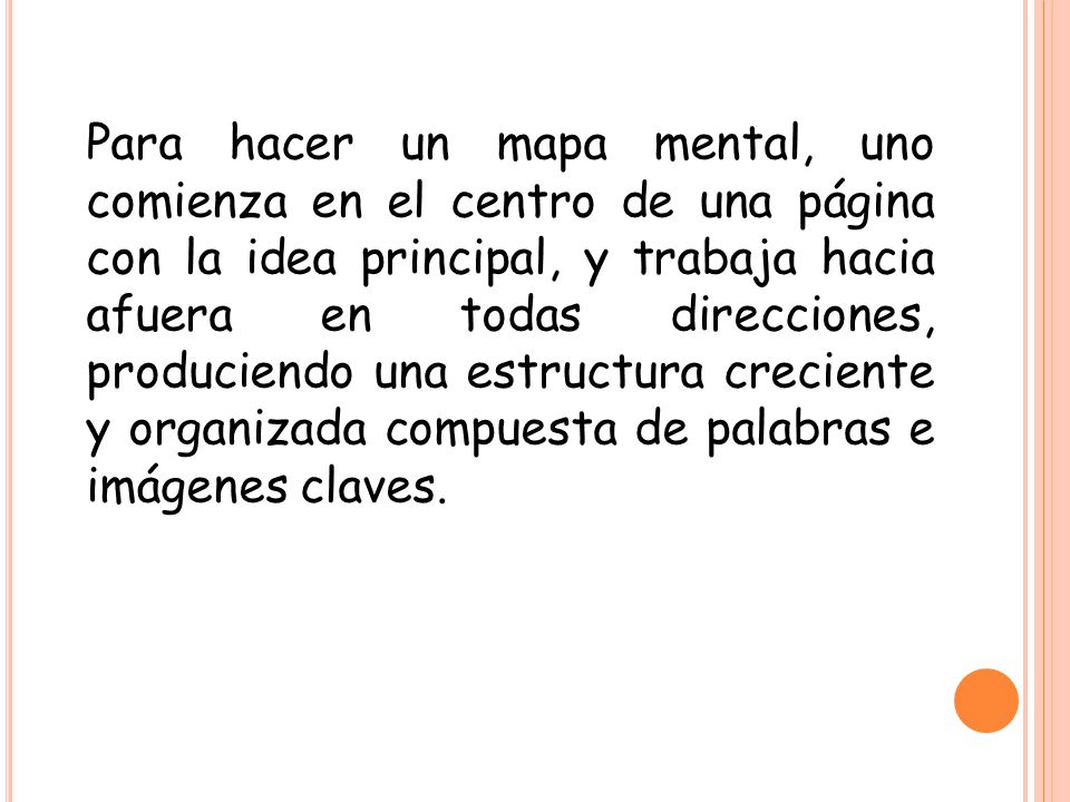 Para hacer un mapa mental, uno comienza en el centro de una página con la idea principal, y trabaja hacia afuera en todas direcciones, produciendo una estructura creciente y organizada compuesta de palabras e imágenes claves.