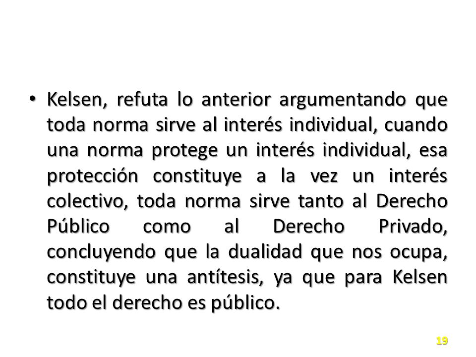 Kelsen, refuta lo anterior argumentando que toda norma sirve al interés individual, cuando una norma protege un interés individual, esa protección constituye a la vez un interés colectivo, toda norma sirve tanto al Derecho Público como al Derecho Privado, concluyendo que la dualidad que nos ocupa, constituye una antítesis, ya que para Kelsen todo el derecho es público.